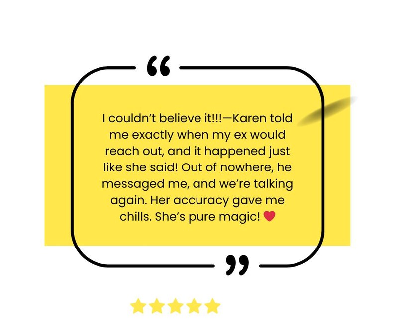 May include: A yellow and white testimonial quote with a black border and a red heart. The quote reads "I couldn't believe it!!!-Karen told me exactly when my ex would reach out, and it happened just like she said! Out of nowhere, he messaged me, and we're talking again. Her accuracy gave me chills. She's pure magic!"