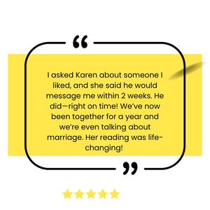 May include: A yellow quote box with black borders and a white background. The quote reads, "I asked Karen about someone I liked, and she said he would message me within 2 weeks. He did - right on time! We've now been together for a year and we're even talking about marriage. Her reading was life-changing!"