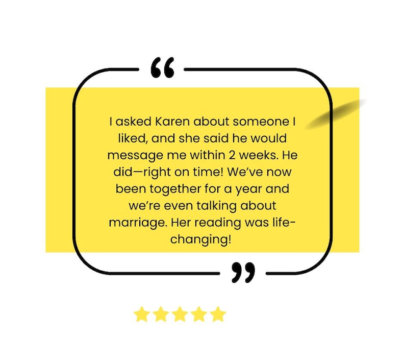 May include: A yellow quote box with black borders and a white background. The quote reads, "I asked Karen about someone I liked, and she said he would message me within 2 weeks. He did - right on time! We've now been together for a year and we're even talking about marriage. Her reading was life-changing!"