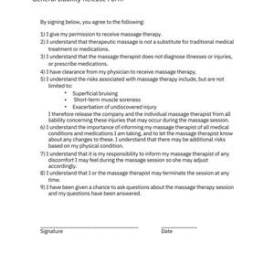May include: A general liability release form for massage therapy. The form outlines the risks associated with massage therapy, including superficial bruising, short-term muscle soreness, and exacerbation of undiscovered injury. It also states that the massage therapist does not diagnose illnesses or injuries, and that the client is responsible for informing the therapist of any medical conditions or medications they are taking.