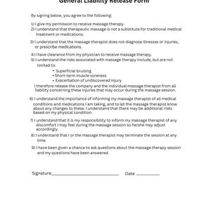May include: A general liability release form for massage therapy. The form lists the risks associated with massage therapy, including superficial bruising, short-term muscle soreness, and exacerbation of undiscovered injury. The form also states that the massage therapist does not diagnose illnesses or injuries or prescribe medications.