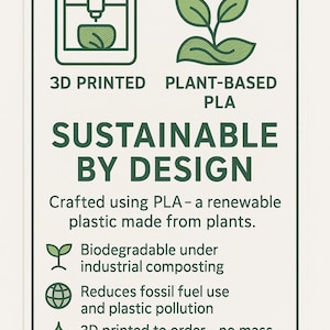 3D Printed, Plant-Based PLA, Low-Waste Material.
Crafted using PLA – a renewable plastic made from plants.
Biodegradable under industrial composting.
Reduces fossil fuel use and plastic pollution.
3D printed to order – no mass production, less waste.