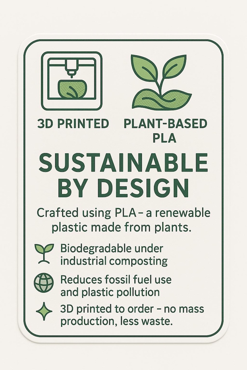 3D Printed, Plant-Based PLA, Low-Waste Material.
Crafted using PLA – a renewable plastic made from plants.
Biodegradable under industrial composting.
Reduces fossil fuel use and plastic pollution.
3D printed to order – no mass production, less waste.