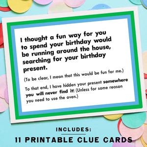 May include: A green and blue card with white text that reads "I thought a fun way for you to spend your birthday would be running around the house, searching for your birthday present. (To be clear, I mean that this would be fun for me.) To that end, I have hidden your present somewhere you will never find it! (Unless for some reason you need to use the oven.)"  The card also includes the text "INCLUDES: 11 PRINTABLE CLUE CARDS".