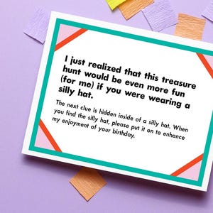 May include: A white card with a pink and orange design and teal border. The card has text that reads: "I just realized that this treasure hunt would be even more fun (for me) if you were wearing a silly hat. The next clue is hidden inside of a silly hat. When you find the silly hat, please put it on to enhance my enjoyment of your birthday."