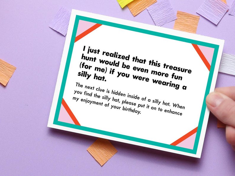 May include: A white card with a pink and orange design and teal border. The card has text that reads: "I just realized that this treasure hunt would be even more fun (for me) if you were wearing a silly hat. The next clue is hidden inside of a silly hat. When you find the silly hat, please put it on to enhance my enjoyment of your birthday."