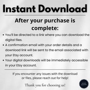 After the purchase of the product: You will be directed to a link where you can download the digital files. A confirmation email with your order details and a download link will be sent to the email associated with your Etsy account.