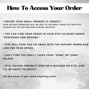 May include: Black and white text on a white background with a blurry image of leaves in the background. The text reads "How To Access Your Order" and provides instructions on how to access your order.  Ensure your email address is correct, find your order in your Etsy account under "Purchases and Reviews", Etsy will send you an email with the instant download link for your order, check your "Spam" or "Junk" folder if you can't find the email, and send a message on Etsy if you are still having trouble.