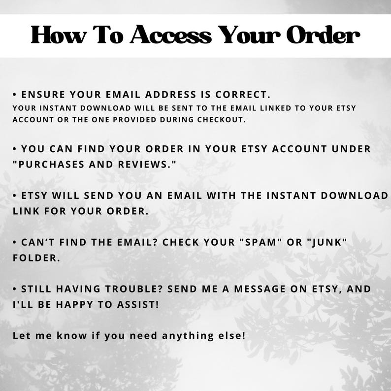 May include: Black and white text on a white background with a blurry image of leaves in the background. The text reads "How To Access Your Order" and provides instructions on how to access your order.  Ensure your email address is correct, find your order in your Etsy account under "Purchases and Reviews", Etsy will send you an email with the instant download link for your order, check your "Spam" or "Junk" folder if you can't find the email, and send a message on Etsy if you are still having trouble.