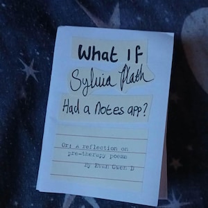 May include: A white paper booklet with the title "What If Sylvia Plath Had a Notes app?" in black handwritten font. The booklet also includes the text "Or: a reflection on pre-therapy poems By Evan Gwen D."
