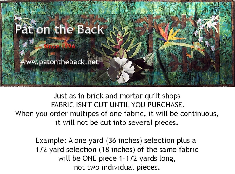 May include: A green, brown, and white fabric quilt with a floral design and the text "Pat on the Back Since 1996 www.patontheback.net". The text below the quilt reads "Just as in brick and mortar quilt shops FABRIC ISN'T CUT UNTIL YOU PURCHASE. When you order multiples of one fabric, it will be continuous, it will not be cut into several pieces. Example: A one yard (36 inches) selection plus a 1/2 yard selection (18 inches) of the same fabric will be ONE piece 1-1/2 yards long, not two individual pieces."