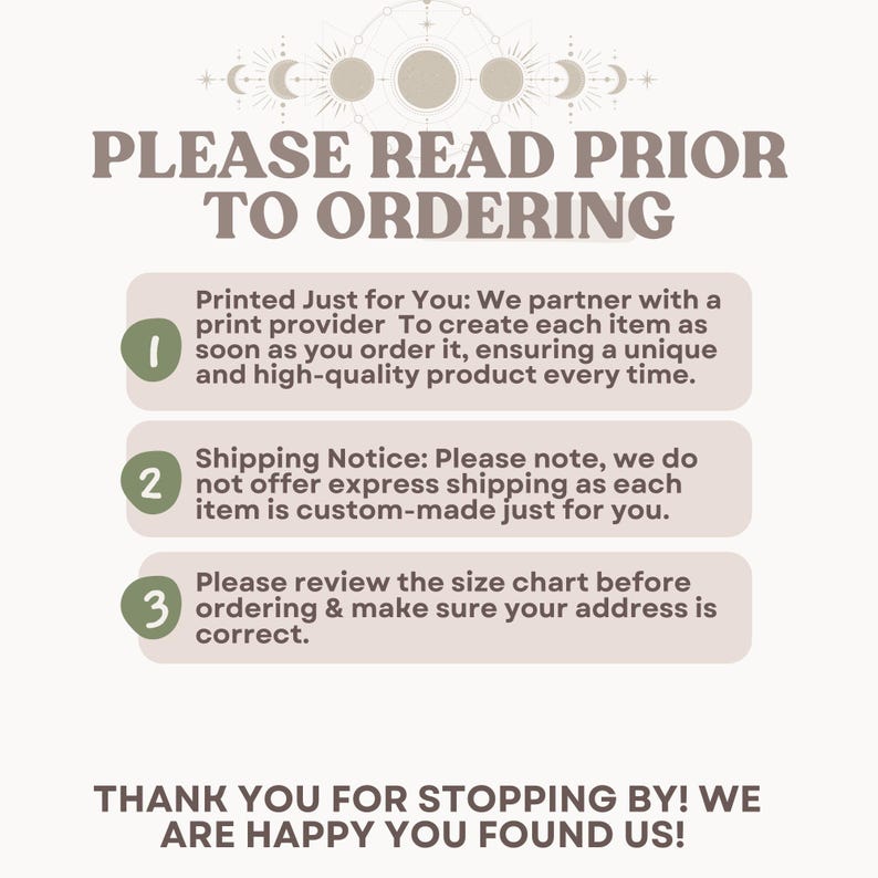 Pu&ograve; includere: Uno sfondo bianco con tre passaggi numerati in una cornice marrone chiaro. I passaggi sono: 1. Stampato solo per te: Collaboriamo con un fornitore di stampa per creare ogni articolo non appena lo ordini, garantendo un prodotto unico e di alta qualit&agrave; ogni volta. 2. Avviso di spedizione: Tieni presente che non offriamo la spedizione espressa, poich&eacute; ogni articolo &egrave; realizzato su misura per te. 3. Controlla la tabella delle taglie prima di effettuare l'ordine e assicurati che il tuo indirizzo sia corretto. Sotto i passaggi c'&egrave; un messaggio che dice: GRAZIE PER ESSERE PASSATO! SIAMO FELICI CHE CI HAI TROVATO!