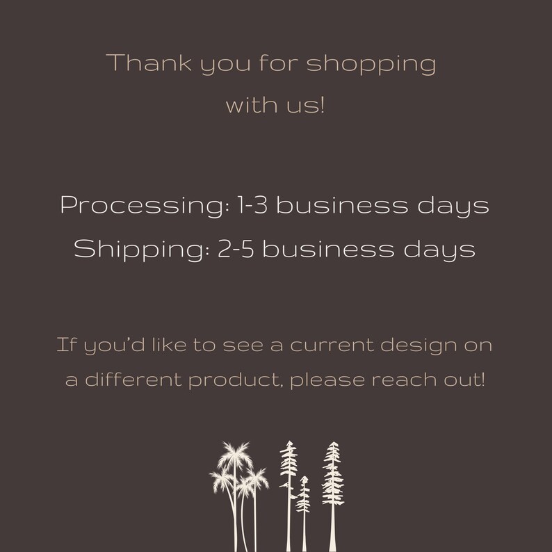 May include: Text graphic with the message "Thank you for shopping with us! Processing: 1-3 business days Shipping: 2-5 business days If you'd like to see a current design on a different product, please reach out!"  The graphic features a silhouette of five palm trees.
