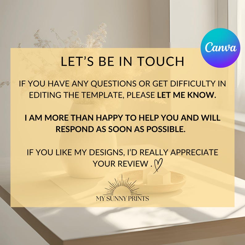 May include: A yellow background with text that reads "Let's Be In Touch". The text continues with instructions on how to contact the seller if you have any questions about the template. The text also encourages buyers to leave a review if they like the designs. The text is in a white font. The background is a light yellow color. The image also includes a small logo that reads "My Sunny Prints".