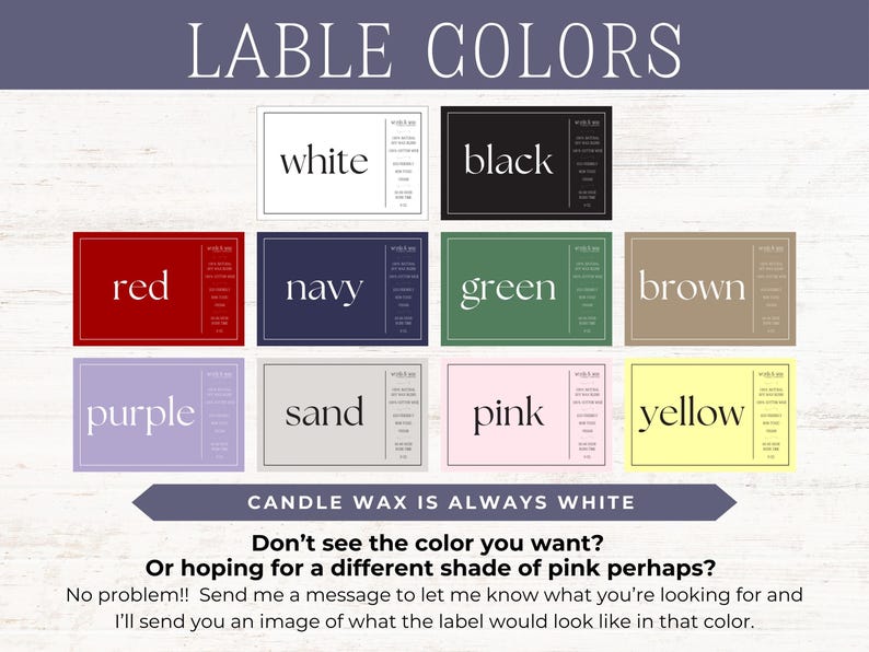 May include: A chart showing different label colors for candles. The colors include white, black, red, navy, green, brown, purple, sand, pink, and yellow. The text "CANDLE WAX IS ALWAYS WHITE" is at the bottom of the chart. The text "Don't see the color you want? Or hoping for a different shade of pink perhaps?" is below the chart. The text "No problem!! Send me a message to let me know what you're looking for and I'll send you an image of what the label would look like in that color." is at the bottom of the chart.