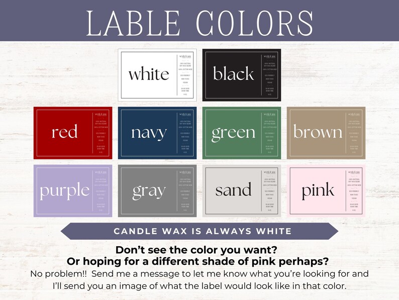 May include: A chart showing different label colors for candles. The colors include white, black, red, navy, green, brown, purple, gray, sand, and pink. The text "CANDLE WAX IS ALWAYS WHITE" is at the bottom of the chart. The text "Don't see the color you want? Or hoping for a different shade of pink perhaps? No problem!! Send me a message to let me know what you're looking for and I'll send you an image of what the label would look like in that color." is below the chart.