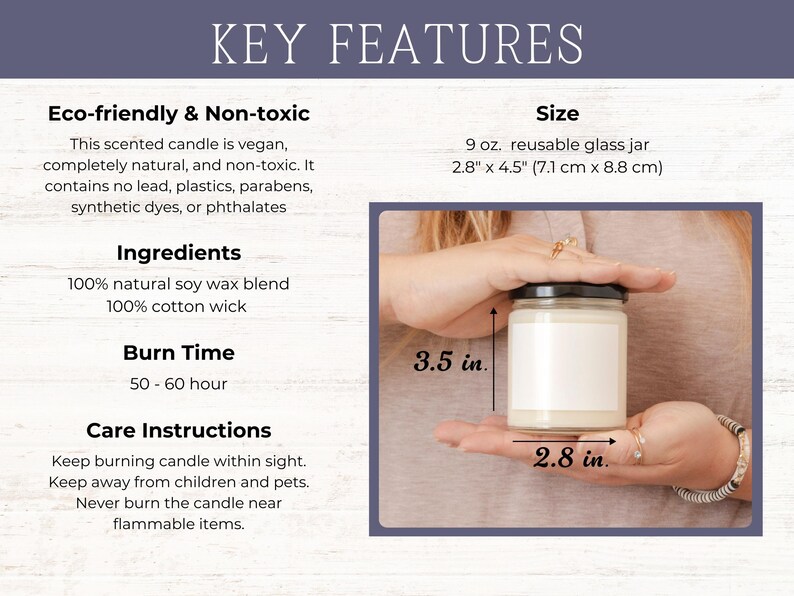 May include: A 9 ounce soy wax candle in a reusable glass jar. The candle is vegan, natural, and non-toxic. It has a burn time of 50-60 hours. The jar measures 2.8 inches by 4.5 inches.