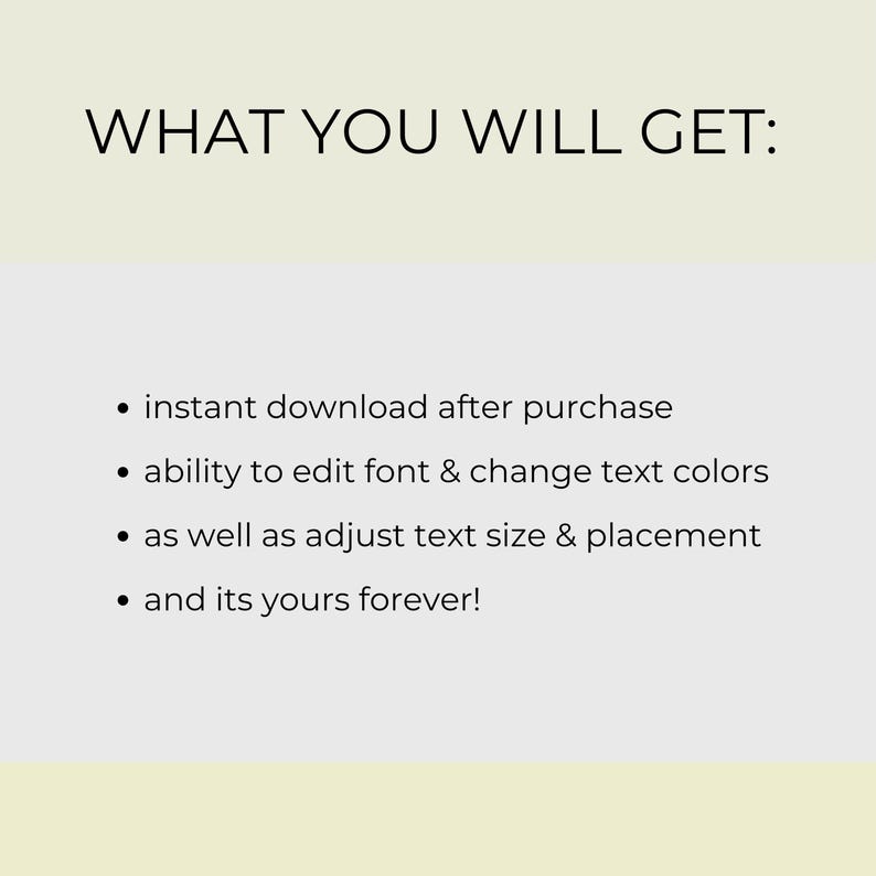 May include: Image with the text "WHAT YOU WILL GET:" followed by bullet points. The bullet points state: instant download after purchase, ability to edit font & change text colors, adjust text size & placement, and it's yours forever!
