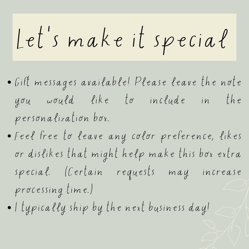 May include: Let's make it special. Gift messages are available! Please leave the note you would like to include in the personalization box. Feel free to leave any color preference, likes or dislikes that might help make this box extra special. Certain requests may increase processing time. I typically ship by the next business day!