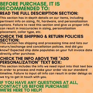 May include: A text-based image with instructions for buyers on Etsy. The image has a peach background with green text. The text reads: "Before purchase, it is recommended to: Read the full description section: This section has in-depth details on our items, including pertinent info on sizing, fit, hardware, and personalisation options. Failure to read this section and give us proper info can result in inaccuracies in sizing, personalisation placement, collar type, etc. Check the shipping & return policies section: This section has shipping and processing time and lists our return/exchange and cancellation policies. And did you know? Expected ship date populates on your full invoice date directly after purchase. Check the info above the "Add Personalisation" text box: This section includes the info we need input into that text box in order to process and make your order via our standard timeline. Failure to input all info can result in order delays as we try to get in touch with you. If you have any questions at all, contact us before purchase! We're here to help!"