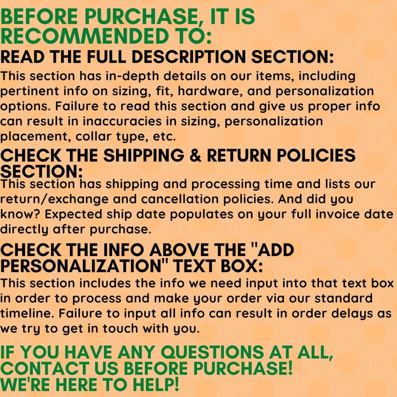 May include: A text-based image with instructions for buyers on Etsy. The image has a peach background with green text. The text reads: "Before purchase, it is recommended to: Read the full description section: This section has in-depth details on our items, including pertinent info on sizing, fit, hardware, and personalisation options. Failure to read this section and give us proper info can result in inaccuracies in sizing, personalisation placement, collar type, etc. Check the shipping & return policies section: This section has shipping and processing time and lists our return/exchange and cancellation policies. And did you know? Expected ship date populates on your full invoice date directly after purchase. Check the info above the "Add Personalisation" text box: This section includes the info we need input into that text box in order to process and make your order via our standard timeline. Failure to input all info can result in order delays as we try to get in touch with you. If you have any questions at all, contact us before purchase! We're here to help!"