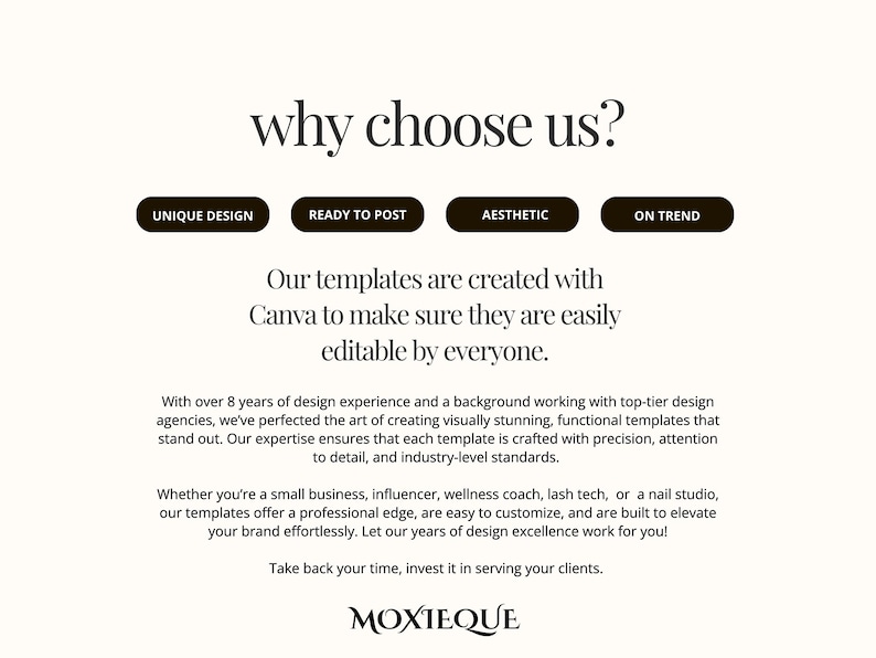以下が含まれることがあります： 「why choose us?」というテキストが大きく太字で書かれたウェブサイトのホームページ。テキストの下には、「Unique Design」、「Ready to Post」、「Aesthetic」、「On Trend」というラベルの付いた4つのボタンがあります。「Our templates are created with Canva to make sure they are easily editable by everyone.」というテキストは、ボタンの下に中央揃えされています。「With over 8 years of design experience and a background working with top-tier design agencies, we've perfected the art of creating visually stunning, functional templates that stand out. Our expertise ensures that each template is crafted with precision, attention to detail, and industry-level standards.」というテキストは、テキストの下に中央揃えされています。「Whether you're a small business, influencer, wellness coach, lash tech, or a nail studio, our templates offer a professional edge, are easy to customize, and are built to elevate your brand effortlessly. Let our years of design excellence work for you!」というテキストは、テキストの下に中央揃えされています。「Take back your time, invest it in serving your clients.」というテキストは、テキストの下に中央揃えされています。「MOXTEQUE」というテキストは、テキストの下に中央揃えされています。