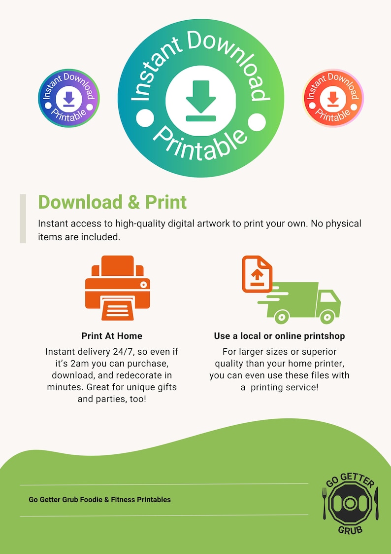 May include: A green, orange, and purple illustration of a download button with the text "Instant Download Printable" around it. The text "Download & Print" is in a green box. The text "Instant access to high-quality digital artwork to print your own. No physical items are included." is below the green box. There are two illustrations below the text. The first illustration is a red printer with a piece of paper coming out of it. The text "Print At Home" is below the illustration. The second illustration is a green truck with a white arrow pointing up. The text "Use a local or online printshop" is below the illustration. The text "Go Getter Grub Foodie & Fitness Printables" is at the bottom of the image. There is a logo with the text "GO GETTER GRUB" at the bottom right of the image.
