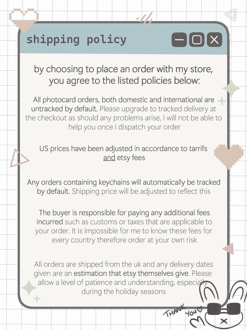 shipping policy of the store. Tracked shipping by default. US prices are higher due to tarrifs in place. Buyers are responsible for paying any additional fees such as customs.