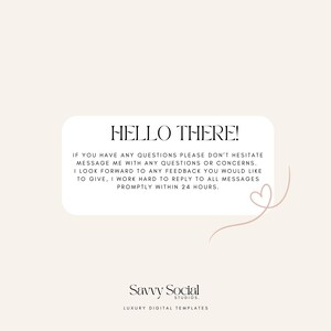 May include: A white rectangle with rounded corners contains a message in black text that reads "HELLO THERE! IF YOU HAVE ANY QUESTIONS PLEASE DON'T HESITATE MESSAGE ME WITH ANY QUESTIONS OR CONCERNS. I LOOK FORWARD TO ANY FEEDBACK YOU WOULD LIKE TO GIVE, I WORK HARD TO REPLY TO ALL MESSAGES PROMPTLY WITHIN 24 HOURS." Below the message is a stylized heart shape in pink. The text "Savvy Social STUDIOS. LUXURY DIGITAL TEMPLATES" is below the heart in black text.