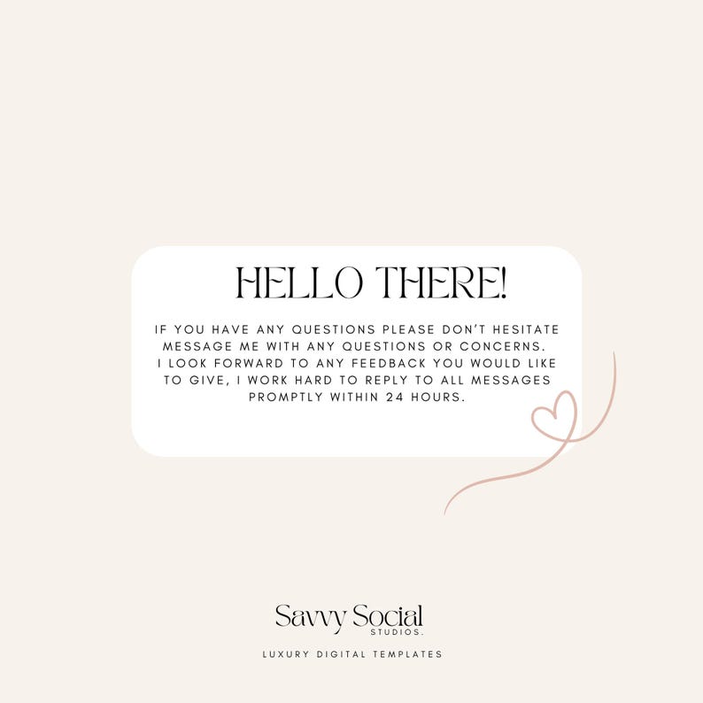May include: A white rectangle with rounded corners contains a message in black text that reads "HELLO THERE! IF YOU HAVE ANY QUESTIONS PLEASE DON'T HESITATE MESSAGE ME WITH ANY QUESTIONS OR CONCERNS. I LOOK FORWARD TO ANY FEEDBACK YOU WOULD LIKE TO GIVE, I WORK HARD TO REPLY TO ALL MESSAGES PROMPTLY WITHIN 24 HOURS." Below the message is a stylized heart shape in pink. The text "Savvy Social STUDIOS. LUXURY DIGITAL TEMPLATES" is below the heart in black text.