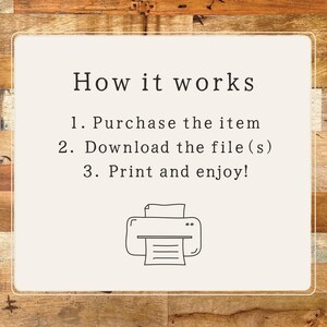 May include: A white card with black text explaining how to purchase, download, and print a digital file. The text reads "How it works 1. Purchase the item 2. Download the file(s) 3. Print and enjoy!" A black and white illustration of a printer is below the text.