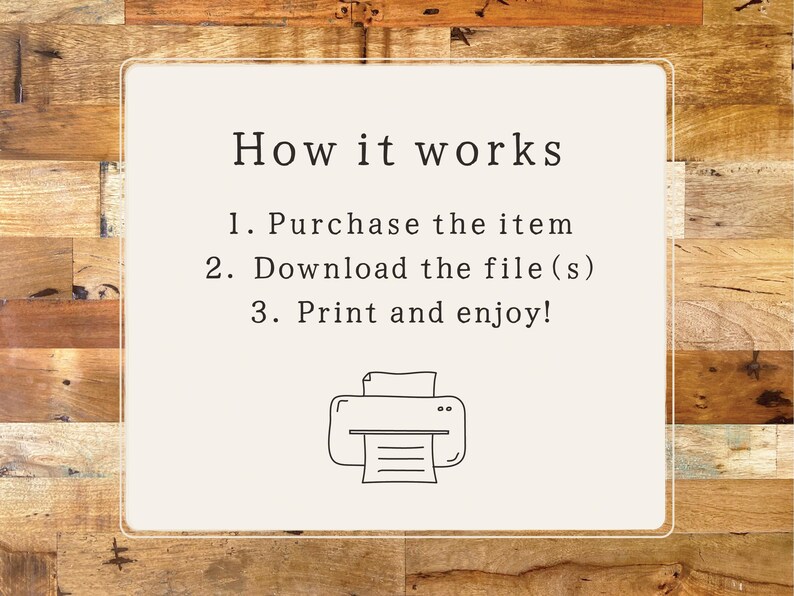 May include: A white card with black text explaining how to purchase, download, and print a digital file. The text reads "How it works 1. Purchase the item 2. Download the file(s) 3. Print and enjoy!" A black and white illustration of a printer is below the text.