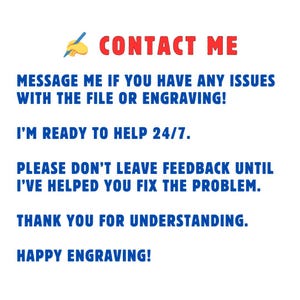 May include: Blue and red text on a white background with a pencil icon. The text reads "CONTACT ME", "MESSAGE ME IF YOU HAVE ANY ISSUES WITH THE FILE OR ENGRAVING!", "I'M READY TO HELP 24/7.", "PLEASE DON'T LEAVE FEEDBACK UNTIL I'VE HELPED YOU FIX THE PROBLEM.", "THANK YOU FOR UNDERSTANDING.", and "HAPPY ENGRAVING!"