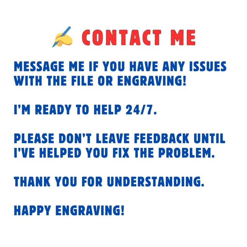 May include: Blue and red text on a white background with a pencil icon. The text reads "CONTACT ME", "MESSAGE ME IF YOU HAVE ANY ISSUES WITH THE FILE OR ENGRAVING!", "I'M READY TO HELP 24/7.", "PLEASE DON'T LEAVE FEEDBACK UNTIL I'VE HELPED YOU FIX THE PROBLEM.", "THANK YOU FOR UNDERSTANDING.", and "HAPPY ENGRAVING!"