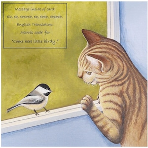 May include: A painting of a tabby cat looking out a window at a small black-capped chickadee. The cat is brown and orange with black stripes. The chickadee is perched on a white windowsill. The text on the card reads: "Message inside of card: Ek, ek, ekekek, ek, ekek, ekekek. English Translation: Morris code for "Come here little birdy."