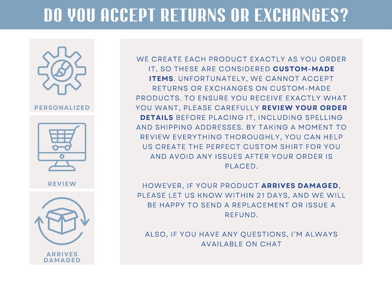 May include: A graphic with three icons representing different situations related to returns and exchanges. The first icon is a gear with the word "Personalized" below it. The second icon is a computer screen with a shopping cart inside and the word "Review" below it. The third icon is a box with arrows pointing up and down and the words "Arrives Damaged" below it. The text below the icons explains that custom-made items are not returnable or exchangeable, but if the item arrives damaged, the customer can contact the seller within 21 days.