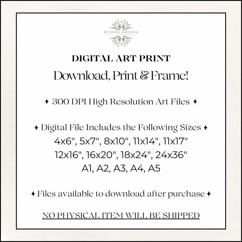 May include: A digital art print information graphic with the text: Riverside Emporium, Digital Art Print, Download, Print & Frame!, 300 DPI High Resolution Art Files, Digital File Includes the Following Sizes 4x6, 5x7, 8x10, 11x14, 11x17, 12x16, 16x20, 18x24, 24x36, A1, A2, A3, A4, A5, Files available to download after purchase, NO PHYSICAL ITEM WILL BE SHIPPED.