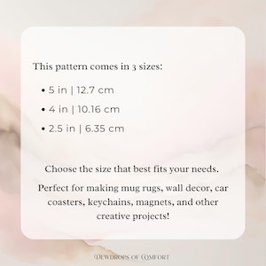 May include: Text on a white background that reads "This pattern comes in 3 sizes: 5 in | 12.7 cm, 4 in | 10.16 cm, 2.5 in | 6.35 cm. Choose the size that best fits your needs. Perfect for making mug rugs, wall decor, car coasters, keychains, magnets, and other creative projects!"  The text is in black and the background is a light pink.