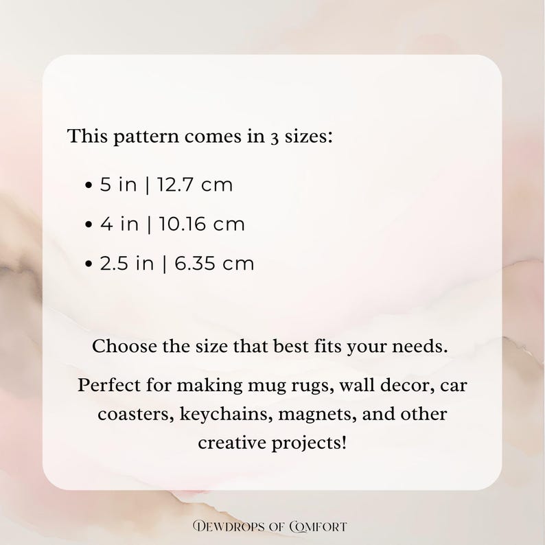 May include: Text on a white background that reads "This pattern comes in 3 sizes: 5 in | 12.7 cm, 4 in | 10.16 cm, 2.5 in | 6.35 cm. Choose the size that best fits your needs. Perfect for making mug rugs, wall decor, car coasters, keychains, magnets, and other creative projects!"  The text is in black and the background is a light pink.