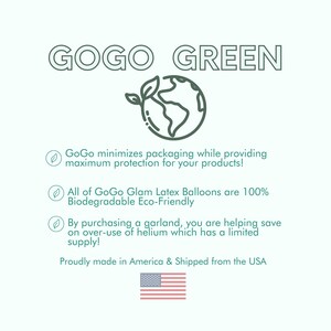 May include: A green graphic of the Earth with a green leaf sprouting from it. The text "GOGO GREEN" is above the graphic. The text below the graphic reads: "GoGo minimizes packaging while providing maximum protection for your products! All of GoGo Glam Latex Balloons are 100% Biodegradable Eco-Friendly By purchasing a garland, you are helping save on over-use of helium which has a limited supply! Proudly made in America & Shipped from the USA". A small graphic of the American flag is below the text.