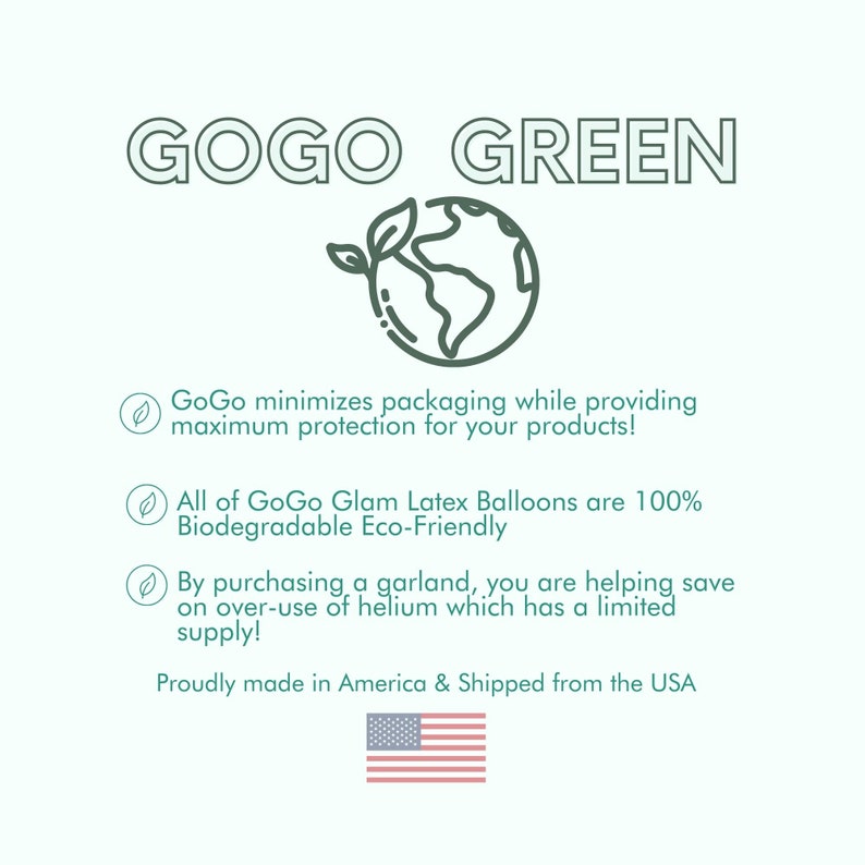 May include: A green graphic of the Earth with a green leaf sprouting from it. The text "GOGO GREEN" is above the graphic. The text below the graphic reads: "GoGo minimizes packaging while providing maximum protection for your products! All of GoGo Glam Latex Balloons are 100% Biodegradable Eco-Friendly By purchasing a garland, you are helping save on over-use of helium which has a limited supply! Proudly made in America & Shipped from the USA". A small graphic of the American flag is below the text.