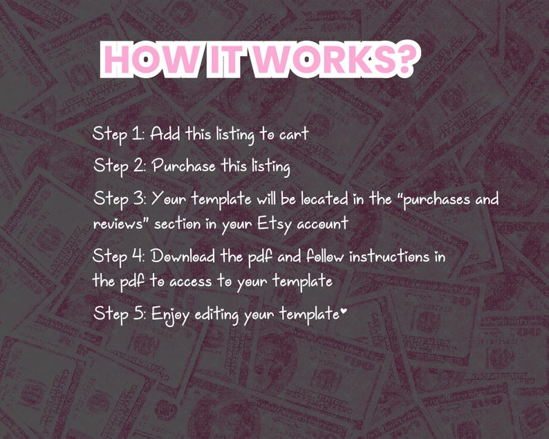 May include: A text-based image with a pink background and a white outline. The text reads "HOW IT WORKS?" and outlines the steps to purchase and download a digital template. The steps are: 1. Add this listing to cart, 2. Purchase this listing, 3. Your template will be located in the "purchases and reviews" section in your Etsy account, 4. Download the pdf and follow instructions in the pdf to access to your template, 5. Enjoy editing your template.