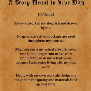 May include: A tan parchment-style document with black text that reads: Drawn by a Human; A Story Meant to Live With. Hi friends! Every artwork in my shop is hand drawn by me. No generative AI or mockups are used throughout my process. What you see is my actual artwork woven into something meant to live with photographed in my actual home because I also enjoy living with my own work! Living with my own work also helps me make sure the quality and materials hold up over time. If that resonates with you, wel-CAW-me!