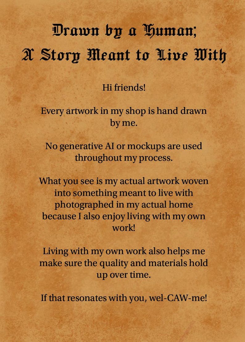 May include: A tan parchment-style document with black text that reads: Drawn by a Human; A Story Meant to Live With. Hi friends! Every artwork in my shop is hand drawn by me. No generative AI or mockups are used throughout my process. What you see is my actual artwork woven into something meant to live with photographed in my actual home because I also enjoy living with my own work! Living with my own work also helps me make sure the quality and materials hold up over time. If that resonates with you, wel-CAW-me!