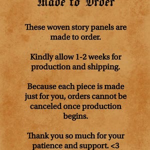 May include: A tan parchment-style background with black text that reads: Made to Order. These woven story panels are made to order. Kindly allow 1-2 weeks for production and shipping. Because each piece is made just for you, orders cannot be canceled once production begins. Thank you so much for your patience and support. <3