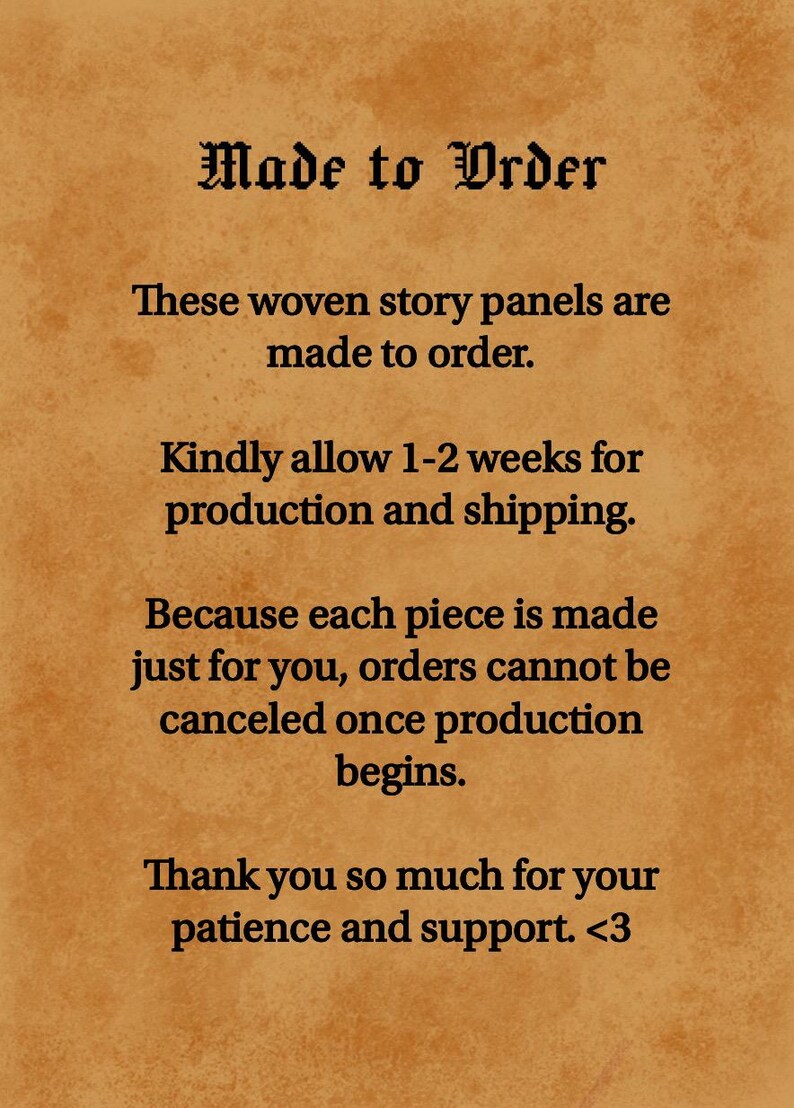 May include: A tan parchment-style background with black text that reads: Made to Order. These woven story panels are made to order. Kindly allow 1-2 weeks for production and shipping. Because each piece is made just for you, orders cannot be canceled once production begins. Thank you so much for your patience and support. <3
