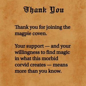 May include: A rectangular card with a textured tan background featuring black text that reads: Thank You. Thank you for joining the magpie coven. Your support &mdash; and your willingness to find magic in what this morbid corvid creates &mdash; means more than you know.