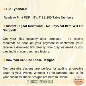 May include: A digital download for printable table numbers. The text reads "Ready to Print PDF | 5"x 7" | 1-100 Table Numbers". The text also reads "Instant Digital Download - No Physical Item Will Be Shipped!" and "How You Can Use These Designs:"  The text also reads "Our versatile designs are perfect for adding a creative touch to your events! Whether it's for personal use or for your business, these designs are here to inspire. REMINDERS".