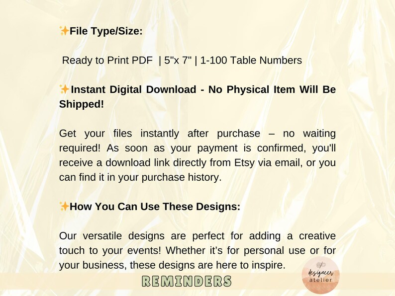 May include: A digital download for printable table numbers. The text reads "Ready to Print PDF | 5"x 7" | 1-100 Table Numbers". The text also reads "Instant Digital Download - No Physical Item Will Be Shipped!" and "How You Can Use These Designs:"  The text also reads "Our versatile designs are perfect for adding a creative touch to your events! Whether it's for personal use or for your business, these designs are here to inspire. REMINDERS".
