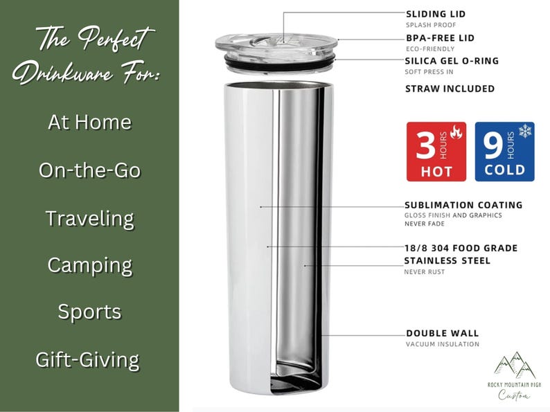 May include: A stainless steel tumbler with a double wall and vacuum insulation. The tumbler has a sliding lid, a BPA-free lid, and a silica gel O-ring. It is designed to keep drinks hot for 3 hours and cold for 9 hours. The tumbler is 18/8 304 food grade stainless steel and has a sublimation coating that will not fade. It comes with a straw. The text "The Perfect Drinkware For:" is on the left side of the image. The text "At Home, On-the-Go, Traveling, Camping, Sports, Gift-Giving" is listed below the first text. The text "SLIDING LID, SPLASH PROOF, BPA-FREE LID, ECO-FRIENDLY, SILICA GEL O-RING, SOFT PRESS IN, STRAW INCLUDED" is listed on the right side of the image. The text "3 HOURS HOT, 9 HOURS COLD" is in red and blue boxes on the right side of the image. The text "SUBLIMATION COATING, GLOSS FINISH AND GRAPHICS, NEVER FADE" is listed below the boxes. The text "18/8 304 FOOD GRADE STAINLESS STEEL, NEVER RUST" is listed below the previous text. The text "DOUBLE WALL, VACUUM INSULATION" is listed below the previous text. The text "ROCKY MOUNTAIN FIGE Custom" is at the bottom of the image.